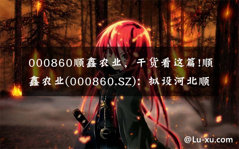 000860顺鑫农业,干货看这篇!顺鑫农业(000860.SZ):拟设河北顺鑫小店畜牧发展 完善生猪养殖业务布局