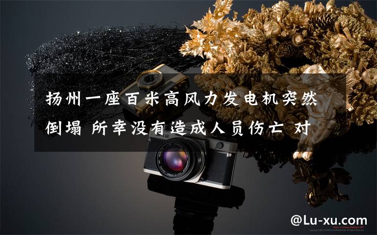 扬州一座百米高风力发电机突然倒塌 所幸没有造成人员伤亡 对此大家怎么看?