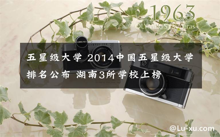五星级大学 2014中国五星级大学排名公布 湖南3所学校上榜