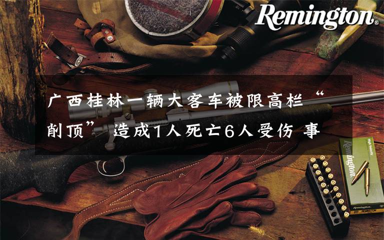 广西桂林一辆大客车被限高栏“削顶” 造成1人死亡6人受伤 事件的真相是什么?
