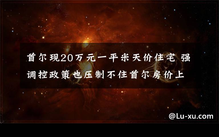 首尔现20万元一平米天价住宅 强调控政策也压制不住首尔房价上涨 到底是什么状况?