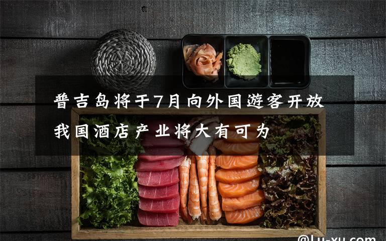 普吉岛将于7月向外国游客开放 我国酒店产业将大有可为