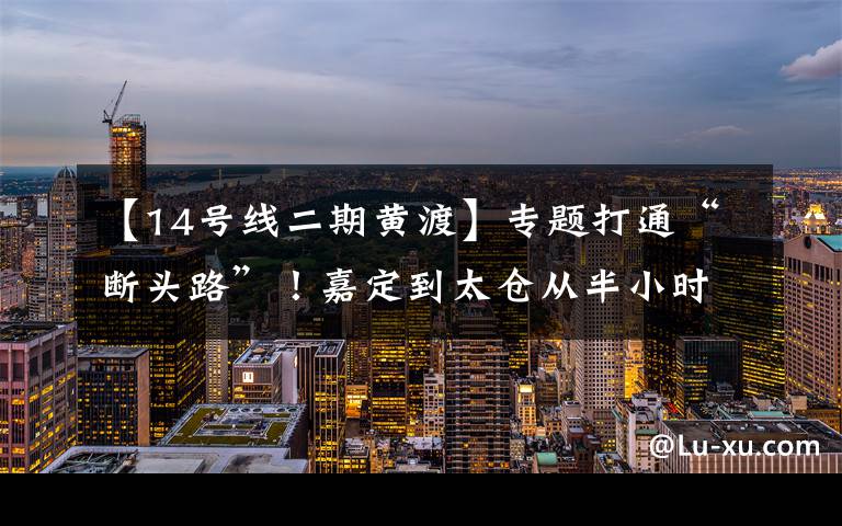 【14号线二期黄渡】专题打通“断头路”!嘉定到太仓从半小时缩到5分钟