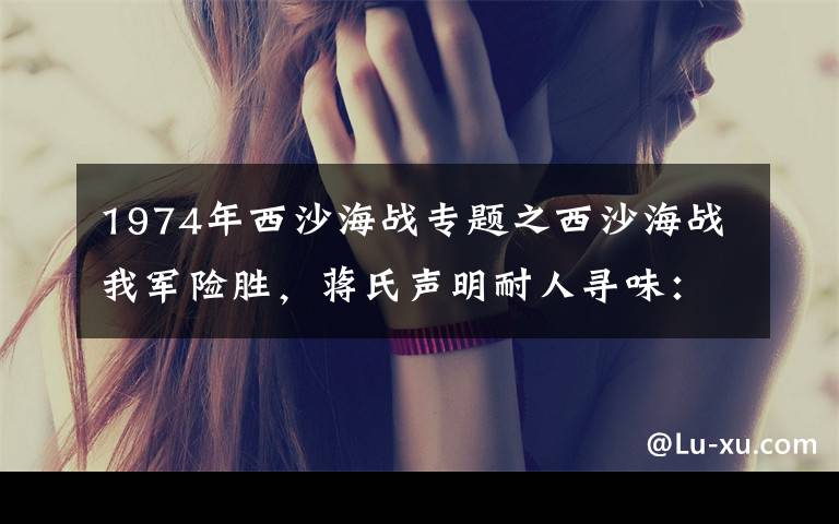 1974年西沙海战专题之西沙海战我军险胜,蒋氏声明耐人寻味:西沙群岛是中国的