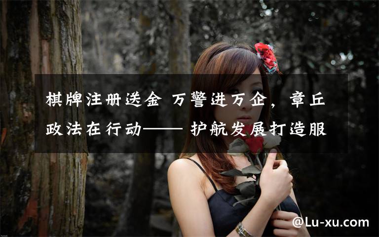 棋牌注册送金 万警进万企,章丘政法在行动—— 护航发展打造服务企业“金招牌”