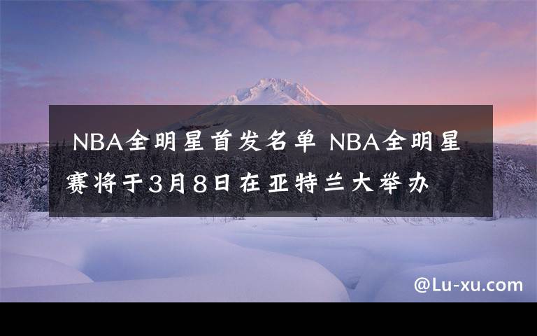  NBA全明星首发名单 NBA全明星赛将于3月8日在亚特兰大举办