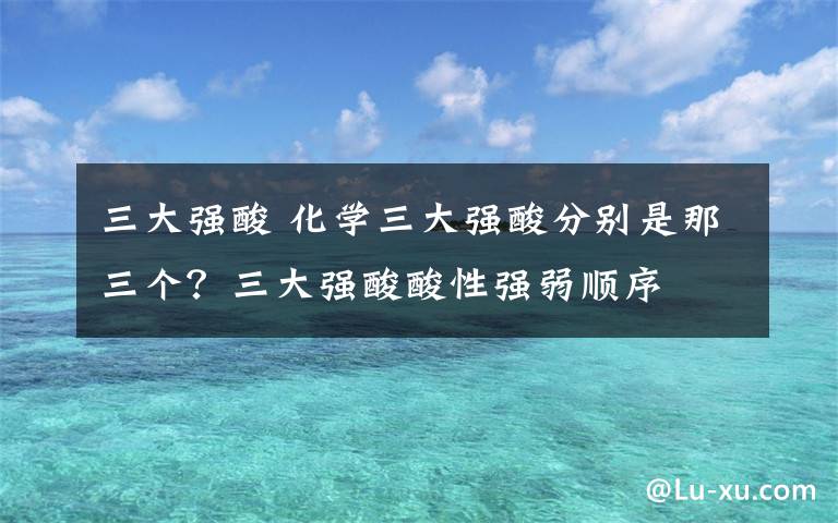 三大强酸 化学三大强酸分别是那三个?三大强酸酸性强弱顺序