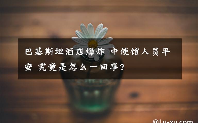 巴基斯坦酒店爆炸 中使馆人员平安 究竟是怎么一回事?