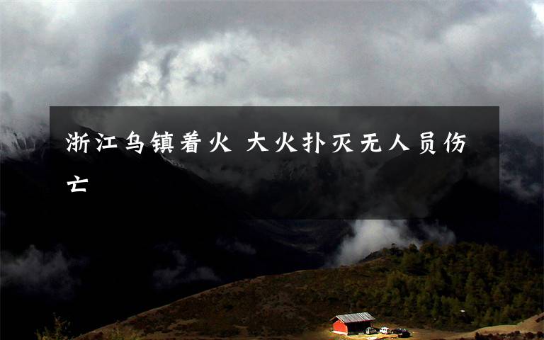 浙江乌镇着火 大火扑灭无人员伤亡