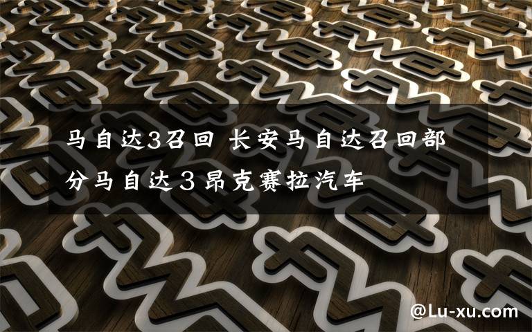 马自达3召回 长安马自达召回部分马自达3昂克赛拉汽车