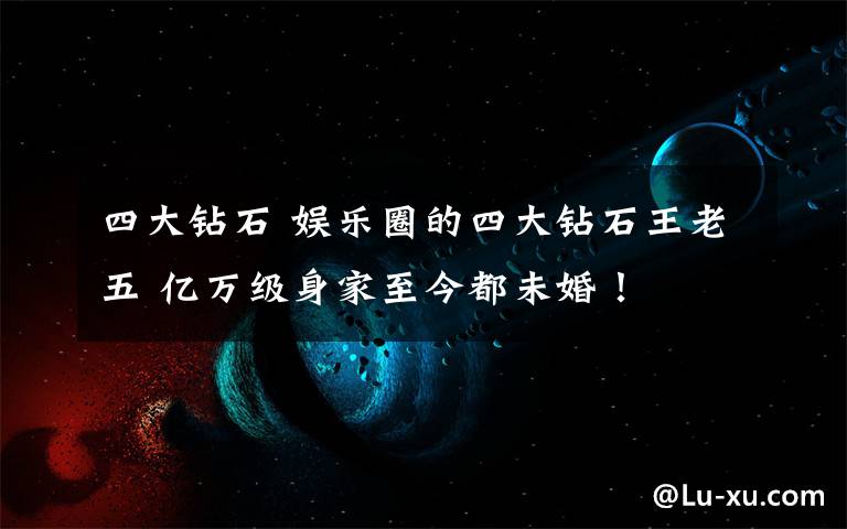 四大钻石 娱乐圈的四大钻石王老五 亿万级身家至今都未婚！