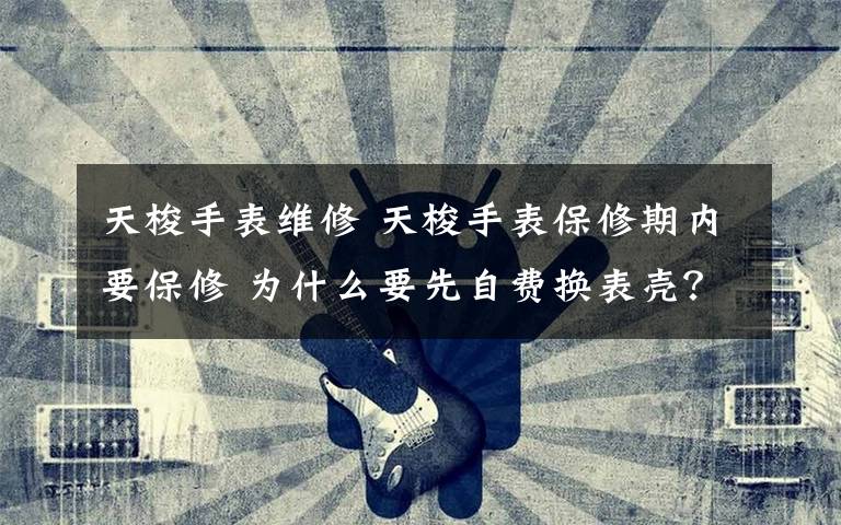 天梭手表维修 天梭手表保修期内要保修 为什么要先自费换表壳?