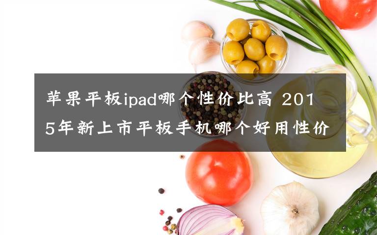 苹果平板ipad哪个性价比高 2015年新上市平板手机哪个好用性价比高？热门排行榜推荐