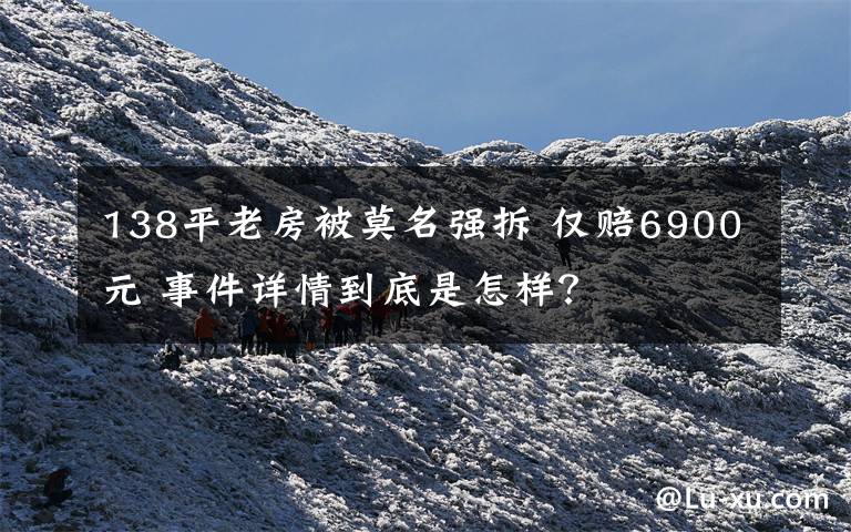 138平老房被莫名强拆 仅赔6900元 事件详情到底是怎样?