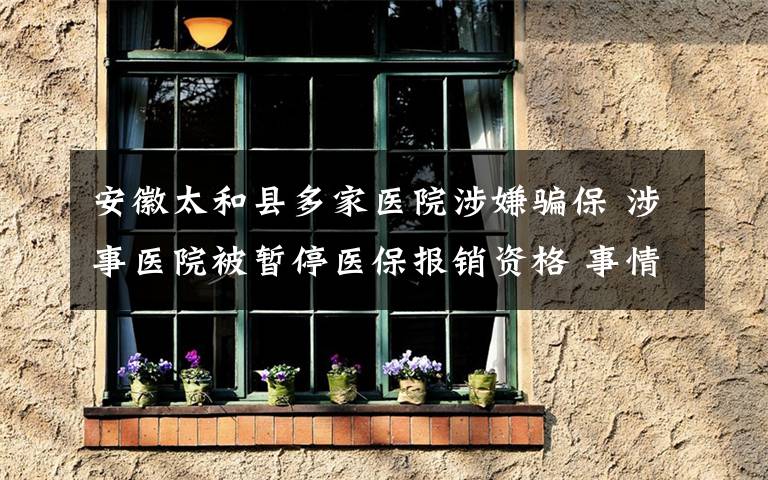 安徽太和县多家医院涉嫌骗保 涉事医院被暂停医保报销资格 事情的详情始末是怎么样了!