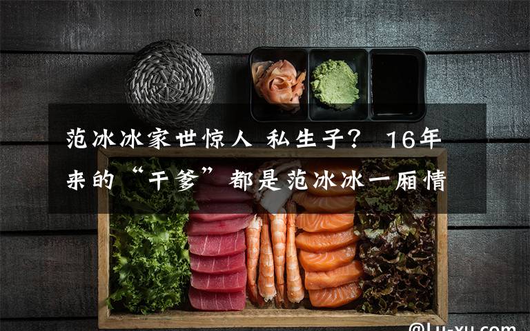 范冰冰家世惊人 私生子? 16年来的“干爹”都是范冰冰一厢情愿