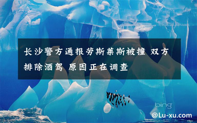长沙警方通报劳斯莱斯被撞 双方排除酒驾 原因正在调查