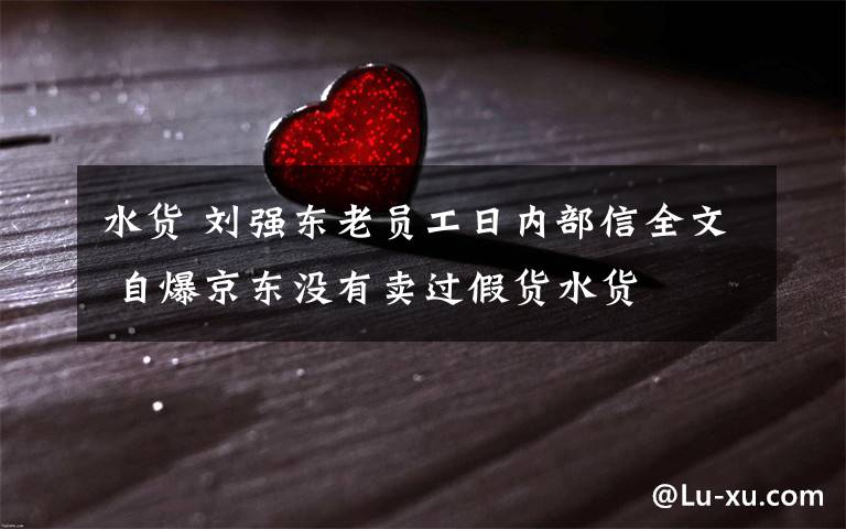 水货 刘强东老员工日内部信全文 自爆京东没有卖过假货水货