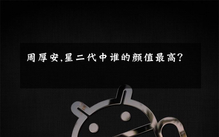 周厚安,星二代中谁的颜值最高?