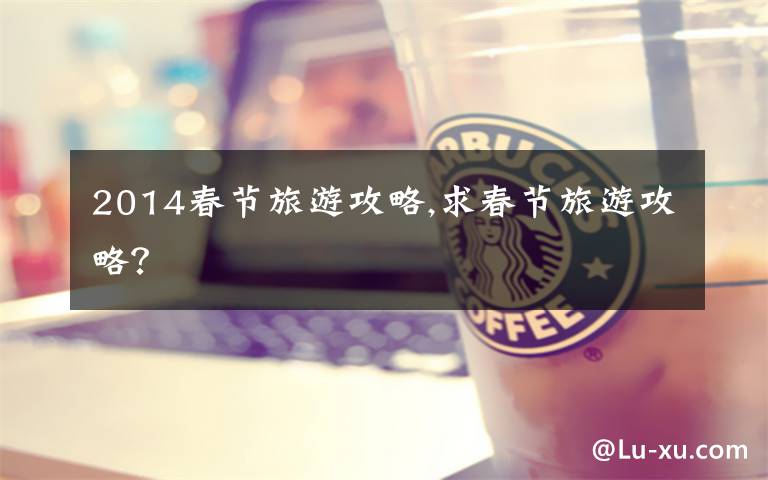 2014春节旅游攻略,求春节旅游攻略?