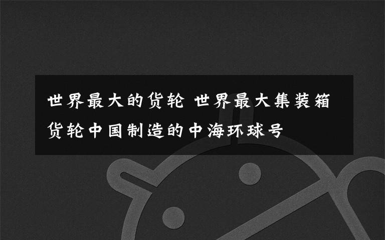 世界最大的货轮 世界最大集装箱货轮中国制造的中海环球号