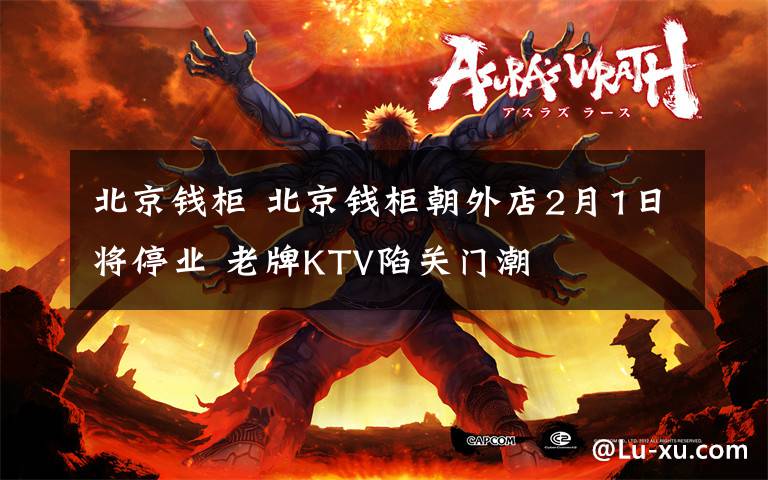 北京钱柜 北京钱柜朝外店2月1日将停业 老牌KTV陷关门潮
