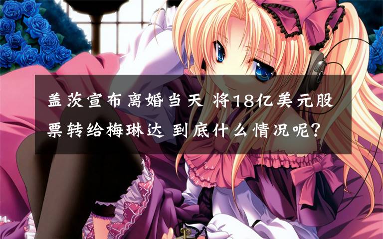 盖茨宣布离婚当天 将18亿美元股票转给梅琳达 到底什么情况呢?