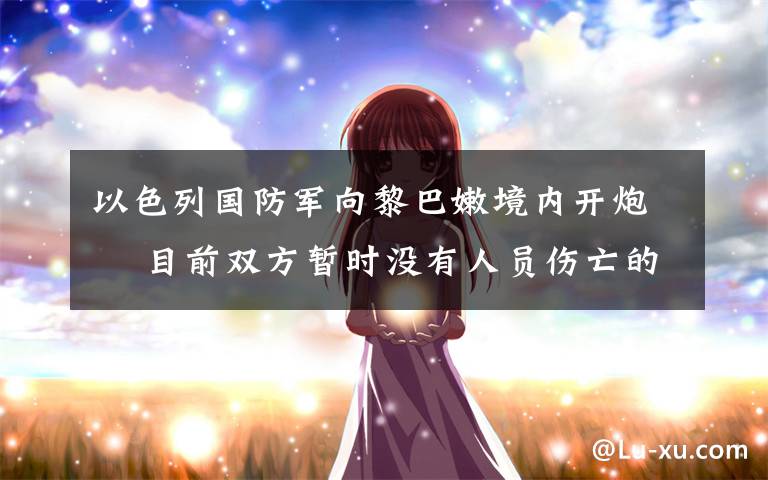 以色列国防军向黎巴嫩境内开炮  目前双方暂时没有人员伤亡的报道 真相到底是怎样的?