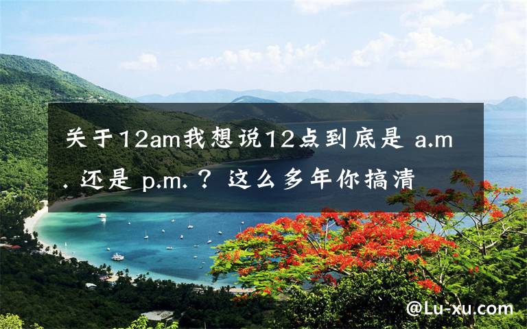 关于12am我想说12点到底是 a.m. 还是 p.m. ？这么多年你搞清楚了吗？