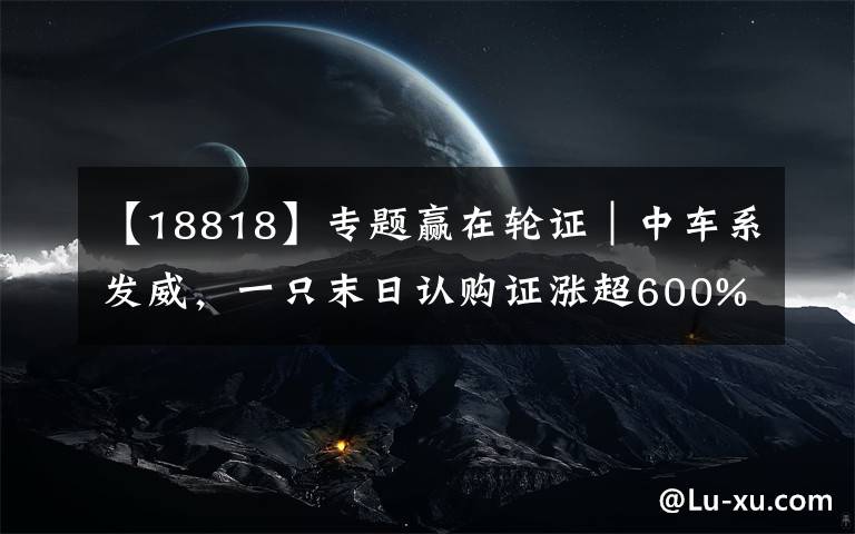 【18818】专题赢在轮证|中车系发威,一只末日认购证涨超600%