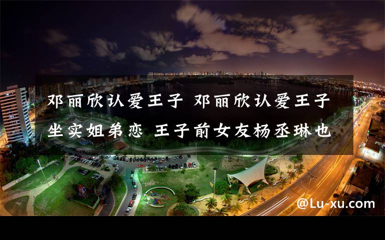 邓丽欣认爱王子 邓丽欣认爱王子坐实姐弟恋 王子前女友杨丞琳也大5岁