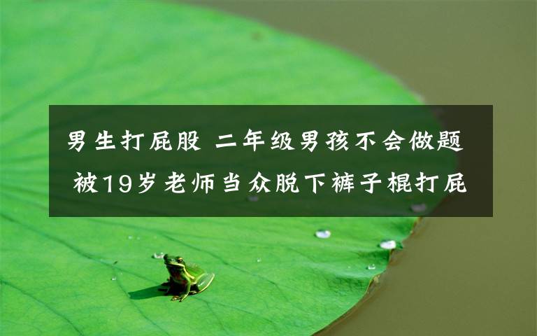 男生打屁股 二年级男孩不会做题 被19岁老师当众脱下裤子棍打屁股