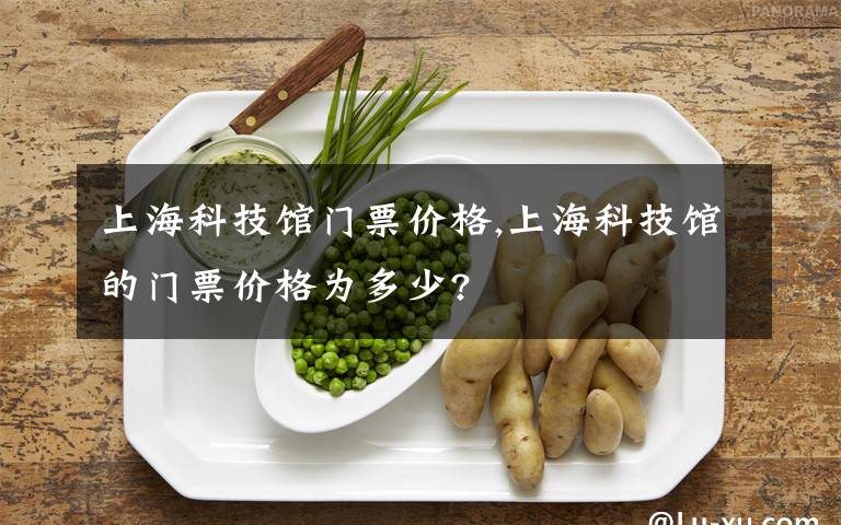 上海科技馆门票价格,上海科技馆的门票价格为多少?