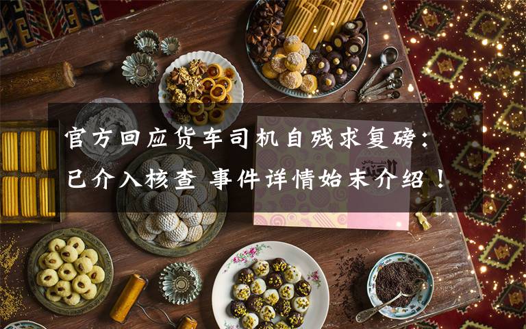 官方回应货车司机自残求复磅:已介入核查 事件详情始末介绍!