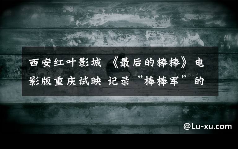 西安红叶影城 《最后的棒棒》电影版重庆试映 记录“棒棒军”的冷暖人生