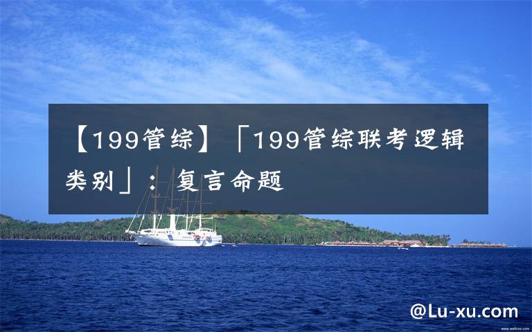 【199管综】「199管综联考逻辑类别」:复言命题
