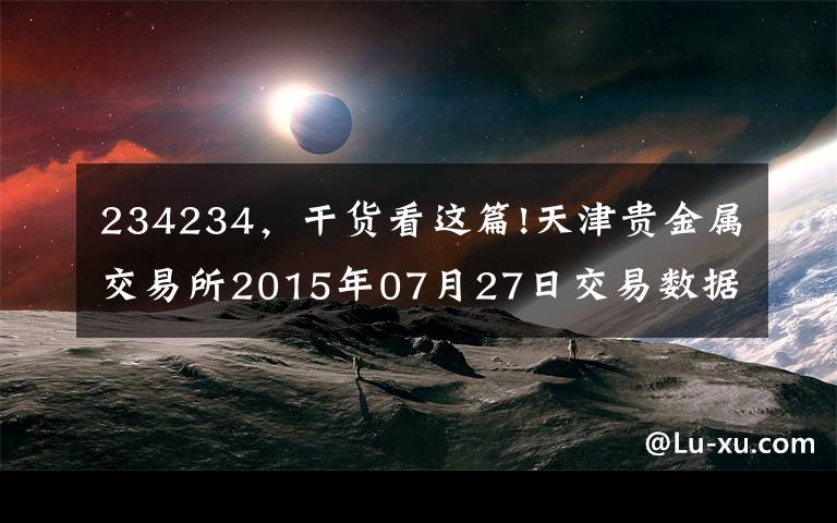 234234，干货看这篇!天津贵金属交易所2015年07月27日交易数据