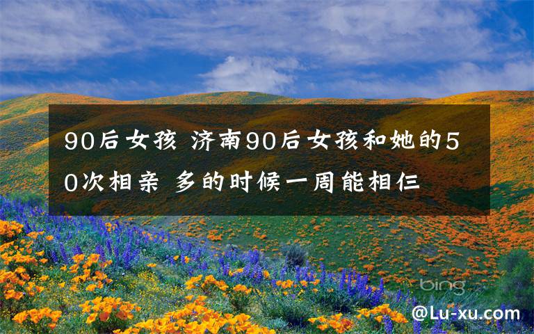 90后女孩 济南90后女孩和她的50次相亲 多的时候一周能相仨