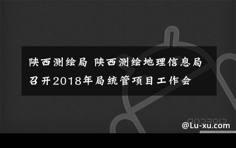 陕西测绘局 陕西测绘地理信息局召开2018年局统管项目工作会