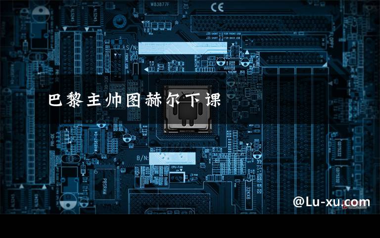 巴黎主帅图赫尔下课