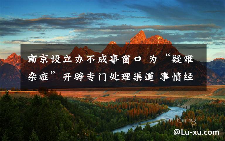 南京设立办不成事窗口 为“疑难杂症”开辟专门处理渠道 事情经过真相揭秘!