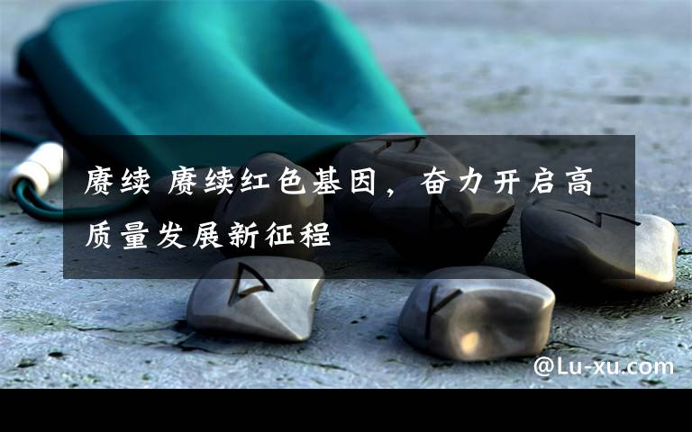 赓续 赓续红色基因,奋力开启高质量发展新征程