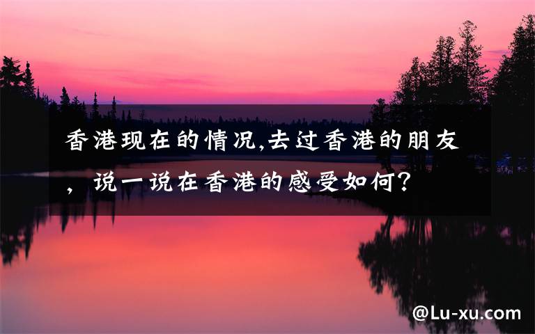 香港现在的情况,去过香港的朋友,说一说在香港的感受如何?