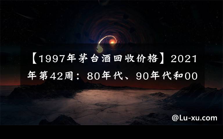 【1997年茅台酒回收价格】2021年第42周:80年代、90年代和00年后的茅台酒行情参考