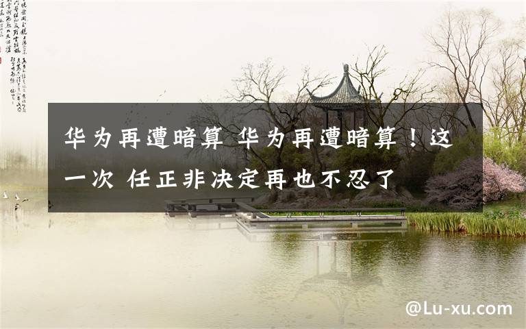 华为再遭暗算 华为再遭暗算!这一次 任正非决定再也不忍了