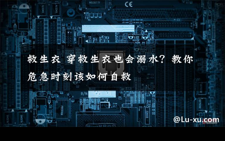 救生衣 穿救生衣也会溺水?教你危急时刻该如何自救