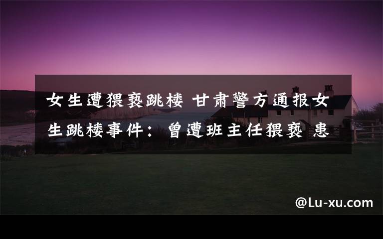女生遭猥亵跳楼 甘肃警方通报女生跳楼事件:曾遭班主任猥亵 患抑郁症四次自杀未遂