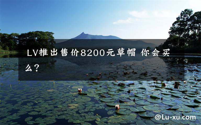 LV推出售价8200元草帽 你会买么?