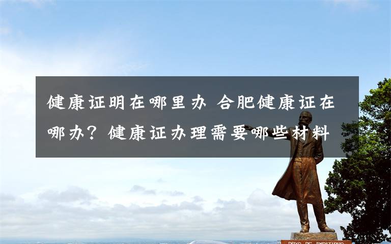 健康证明在哪里办 合肥健康证在哪办？健康证办理需要哪些材料具体流程是什么