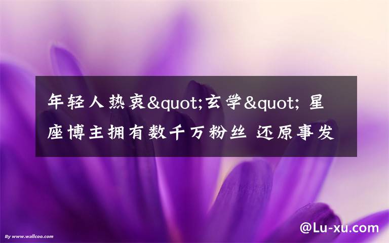 年轻人热衷"玄学" 星座博主拥有数千万粉丝 还原事发经过及背后原因!